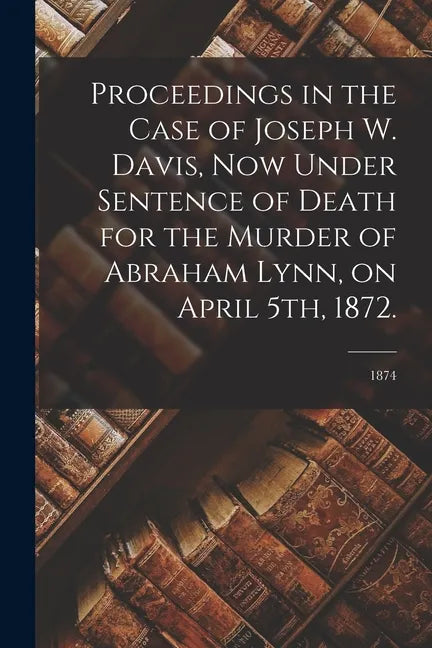 Proceedings in the Case of Joseph W. Davis, Now Under Sentence of Death for the Murder of Abraham Lynn, on April 5th, 1872.; 1874 - Paperback