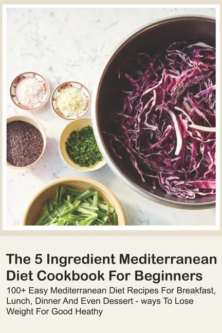 The 5 Ingredient Mediterranean Diet Cookbook For Beginners - 100+ Easy Mediterranean Diet Recipes For Breakfast, Lunch, Dinner And Even Dessert - Ways - Paperback