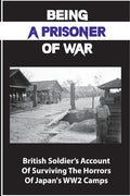 Being A Prisoner Of War: British Soldier's Account Of Surviving The Horrors Of Japan's WW2 Camps - Paperback