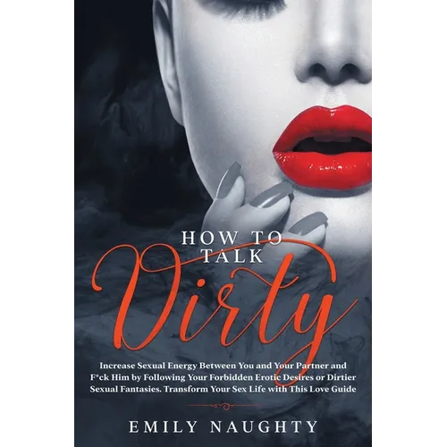 How to Talk Dirty: Increase Sexual Energy Between You and Your Partner and F*ck Him by Following Your Forbidden Erotic Desires or Dirtier - Paperback