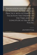 Navigation and Nautical Astronomy, in Theory and Practice With Attempts to Facilitate the Finding of the Time and the Longitude at Sea by J. R. Young - Paperback