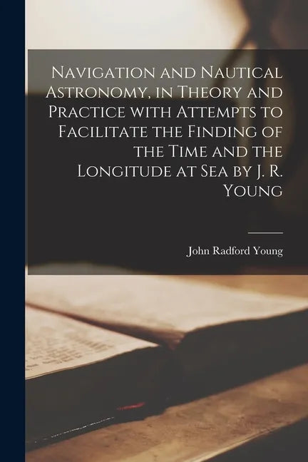 Navigation and Nautical Astronomy, in Theory and Practice With Attempts to Facilitate the Finding of the Time and the Longitude at Sea by J. R. Young - Paperback