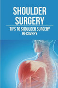 Shoulder Surgery: Tips To Shoulder Surgery Recovery: Find Shoulder Surgery Recovery Time - Paperback