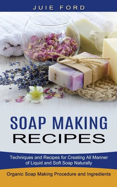 Soap Making Recipes: Techniques and Recipes for Creating All Manner of Liquid and Soft Soap Naturally (Organic Soap Making Procedure and Ingredients) - Paperback