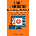 Adobe Illustrator: Art of Graphic Creation Art Working and Illustration (The Complete Beginners Manual With Latest Tips & Tricks to Maste - Paperback