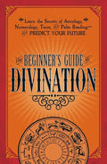 The Beginner's Guide to Divination: Learn the Secrets of Astrology, Numerology, Tarot, and Palm Reading--And Predict Your Future - Paperback