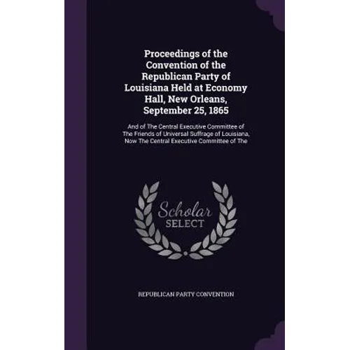 Proceedings of the Convention of the Republican Party of Louisiana Held at Economy Hall, New Orleans, September 25, 1865: And of The Central Executive - Hardcover