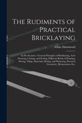 The Rudiments of Practical Bricklaying: in Six Sections: General Principles of Bricklaying, Arch Drawing, Cutting, and Setting, Different Kinds of Poi - Paperback