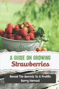 A Guide On Growing Strawberries: Reveal The Secrets To A Prolific Berry Harvest - Paperback