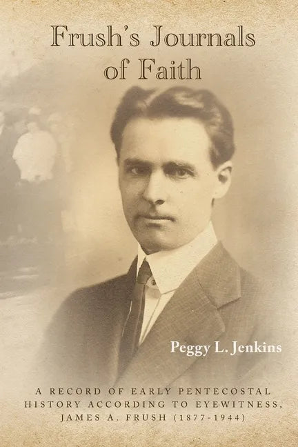 Frush's Journals of Faith: A RECORD OF EARLY 20th CENTURY PENTECOSTAL HISTORY ACCORDING TO EYEWITNESS, JAMES A. FRUSH (1877-1944) - Paperback