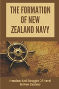 The Formation Of New Zealand Navy: Heroism And Struggle Of Naval In New Zealand: History Of New Zealand Navy - Paperback