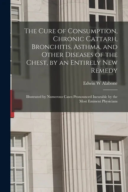 The Cure of Consumption, Chronic Cattarh, Bronchitis, Asthma, and Other Diseases of the Chest, by an Entirely New Remedy [electronic Resource]: Illust - Paperback