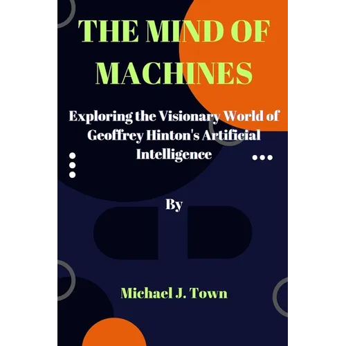 The Mind of Machines: Exploring the Visionary World of Geoffrey Hinton's Artificial Intelligence - Paperback