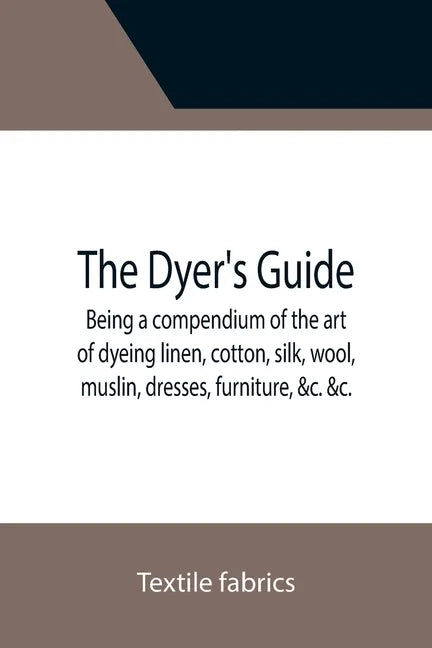 The Dyer's Guide Being a compendium of the art of dyeing linen, cotton, silk, wool, muslin, dresses, furniture, &c. &c.; with the method of scouring w - Paperback