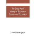 The Daily news' history of Buchanan County and St. Joseph, Mo. From the time of the Platte purchase to the end of the year 1898. Preceded by a short h - Paperback