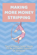 Making More Money Stripping: The Complete Career Guide To Be An Exotic Dancer Or Stripper: Step By Step Stripping - Paperback