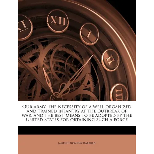 Our Army. the Necessity of a Well Organized and Trained Infantry at the Outbreak of War, and the Best Means to Be Adopted by the United States for Obt - Paperback