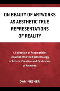 On Beauty of Artworks as Aesthetic True Representations of Reality: A Collection of Pragmaticist Inquires into the Epistemology of Artistic Creation a - Paperback