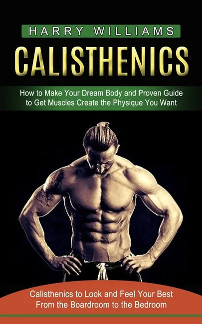 Calisthenics: How to Make Your Dream Body and Proven Guide to Get Muscles Create the Physique You Want (Calisthenics to Look and Fee - Paperback