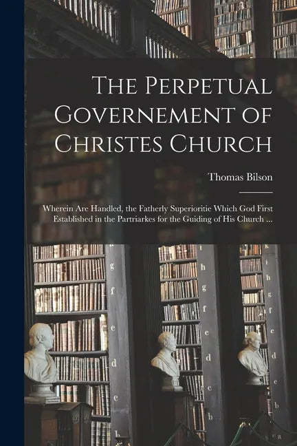 The Perpetual Governement of Christes Church: Wherein Are Handled, the Fatherly Superioritie Which God First Established in the Partriarkes for the Gu - Paperback
