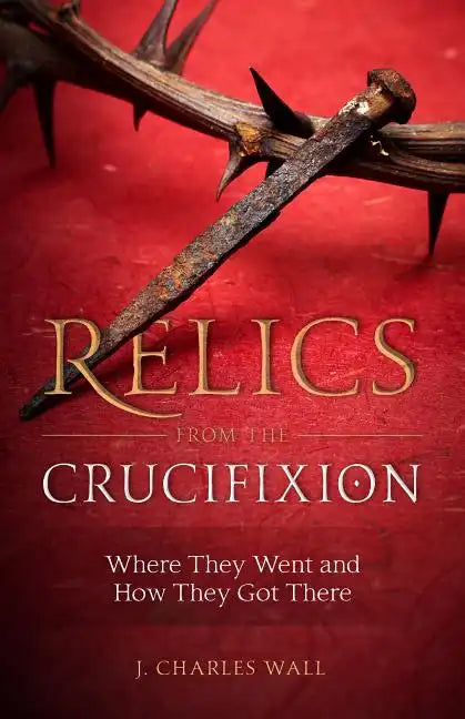 Relics from the Crucifixion: Where They Went and How They Got There - Paperback