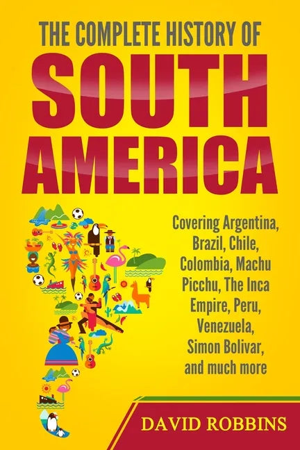 The Complete History of South America: Covering Argentina, Brazil, Chile, Colombia, Machu Picchu, The Inca Empire, Peru, Venezuela, Simon Bolivar, and - Paperback