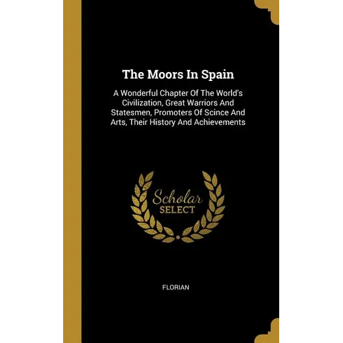 The Moors In Spain: A Wonderful Chapter Of The World's Civilization, Great Warriors And Statesmen, Promoters Of Scince And Arts, Their His - Hardcover